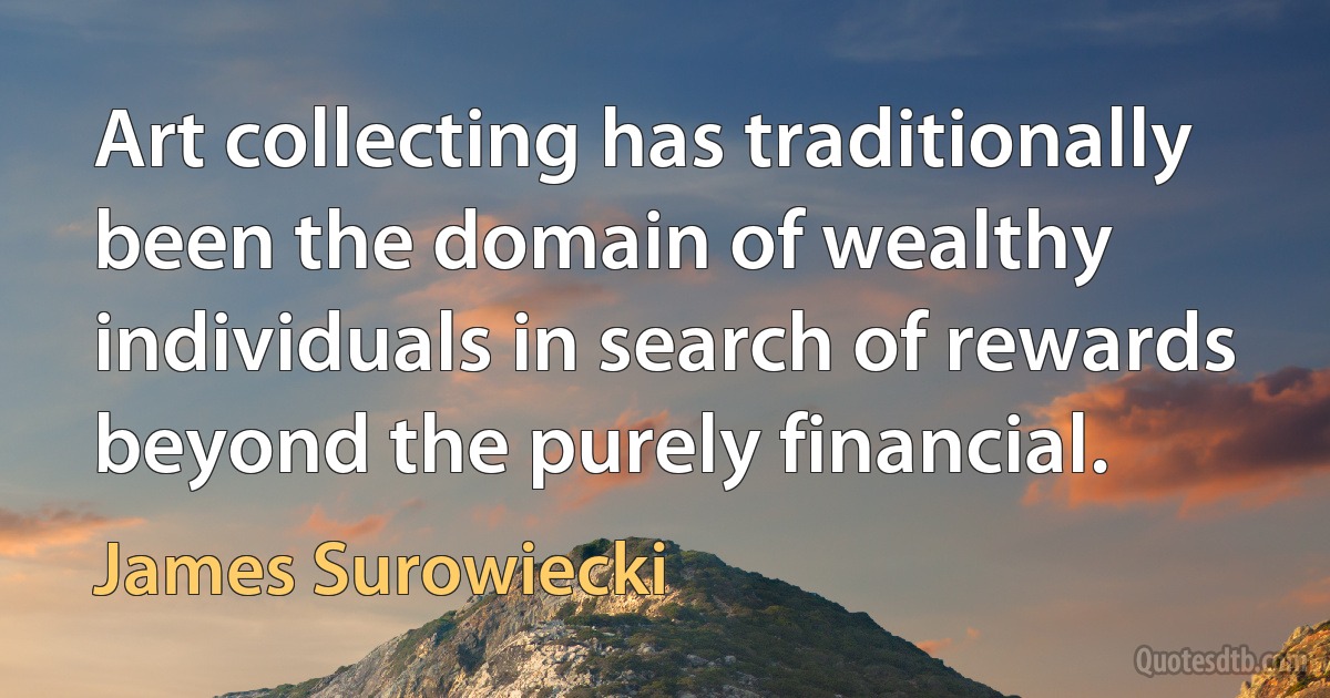 Art collecting has traditionally been the domain of wealthy individuals in search of rewards beyond the purely financial. (James Surowiecki)