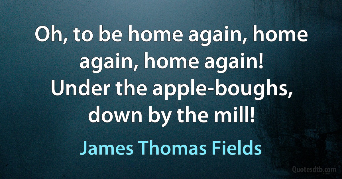 Oh, to be home again, home again, home again!
Under the apple-boughs, down by the mill! (James Thomas Fields)