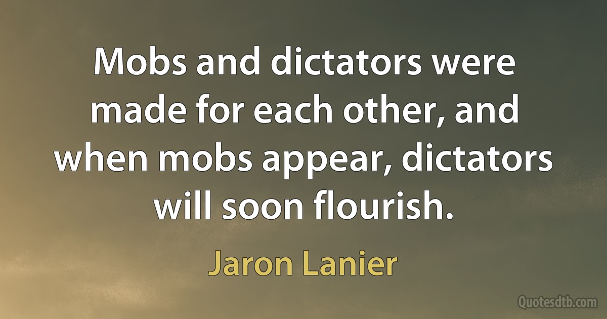 Mobs and dictators were made for each other, and when mobs appear, dictators will soon flourish. (Jaron Lanier)