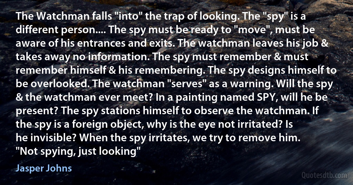 The Watchman falls "into" the trap of looking. The "spy" is a different person.... The spy must be ready to "move", must be aware of his entrances and exits. The watchman leaves his job & takes away no information. The spy must remember & must remember himself & his remembering. The spy designs himself to be overlooked. The watchman "serves" as a warning. Will the spy & the watchman ever meet? In a painting named SPY, will he be present? The spy stations himself to observe the watchman. If the spy is a foreign object, why is the eye not irritated? Is he invisible? When the spy irritates, we try to remove him. "Not spying, just looking" (Jasper Johns)