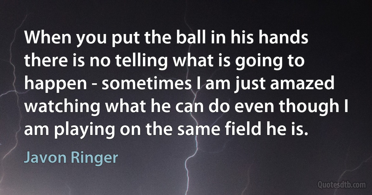 When you put the ball in his hands there is no telling what is going to happen - sometimes I am just amazed watching what he can do even though I am playing on the same field he is. (Javon Ringer)