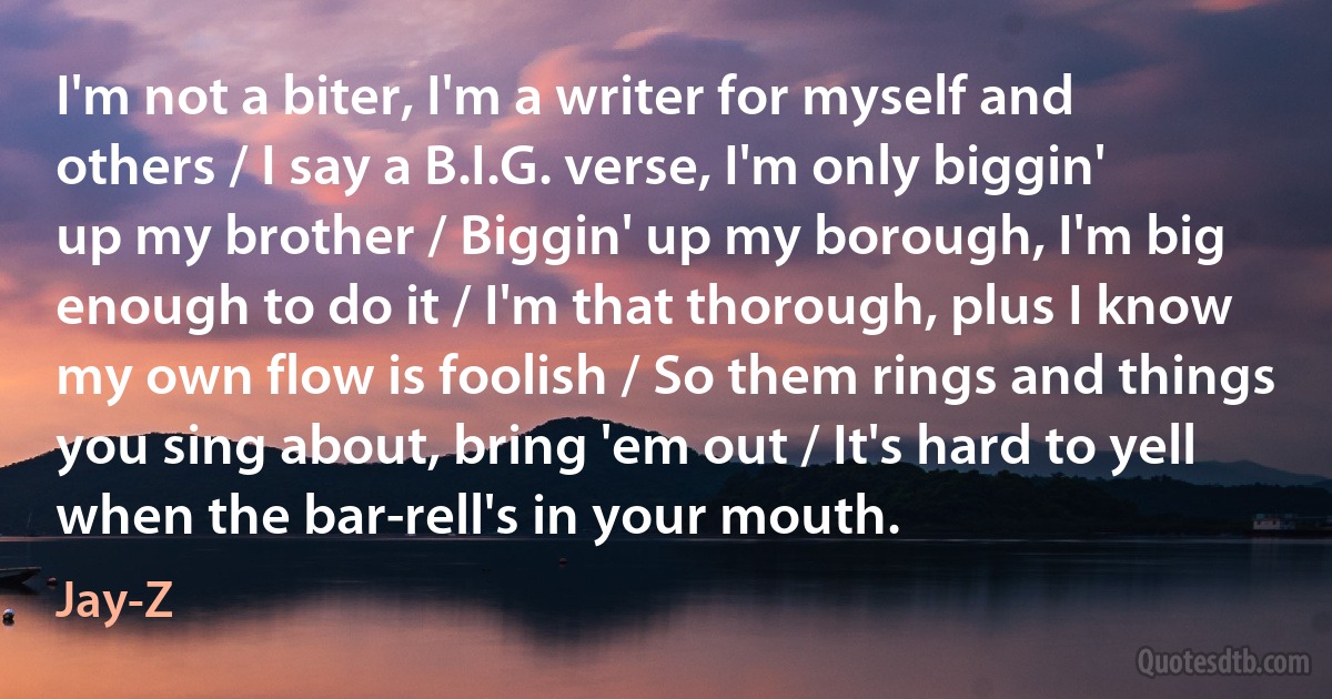 I'm not a biter, I'm a writer for myself and others / I say a B.I.G. verse, I'm only biggin' up my brother / Biggin' up my borough, I'm big enough to do it / I'm that thorough, plus I know my own flow is foolish / So them rings and things you sing about, bring 'em out / It's hard to yell when the bar-rell's in your mouth. (Jay-Z)