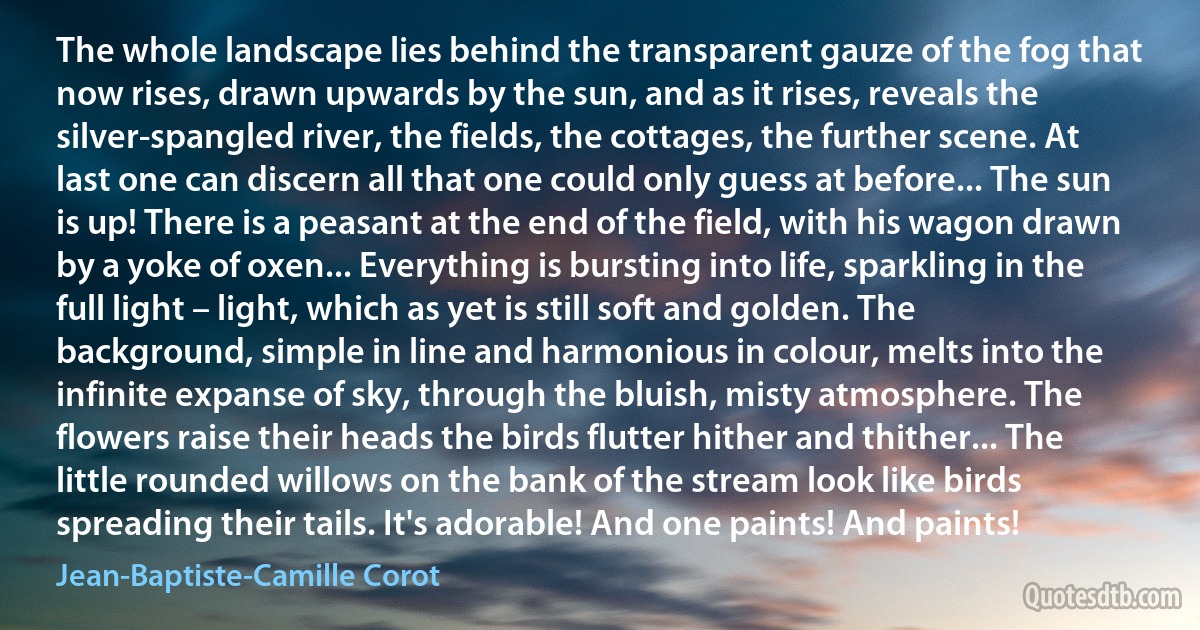 The whole landscape lies behind the transparent gauze of the fog that now rises, drawn upwards by the sun, and as it rises, reveals the silver-spangled river, the fields, the cottages, the further scene. At last one can discern all that one could only guess at before... The sun is up! There is a peasant at the end of the field, with his wagon drawn by a yoke of oxen... Everything is bursting into life, sparkling in the full light – light, which as yet is still soft and golden. The background, simple in line and harmonious in colour, melts into the infinite expanse of sky, through the bluish, misty atmosphere. The flowers raise their heads the birds flutter hither and thither... The little rounded willows on the bank of the stream look like birds spreading their tails. It's adorable! And one paints! And paints! (Jean-Baptiste-Camille Corot)