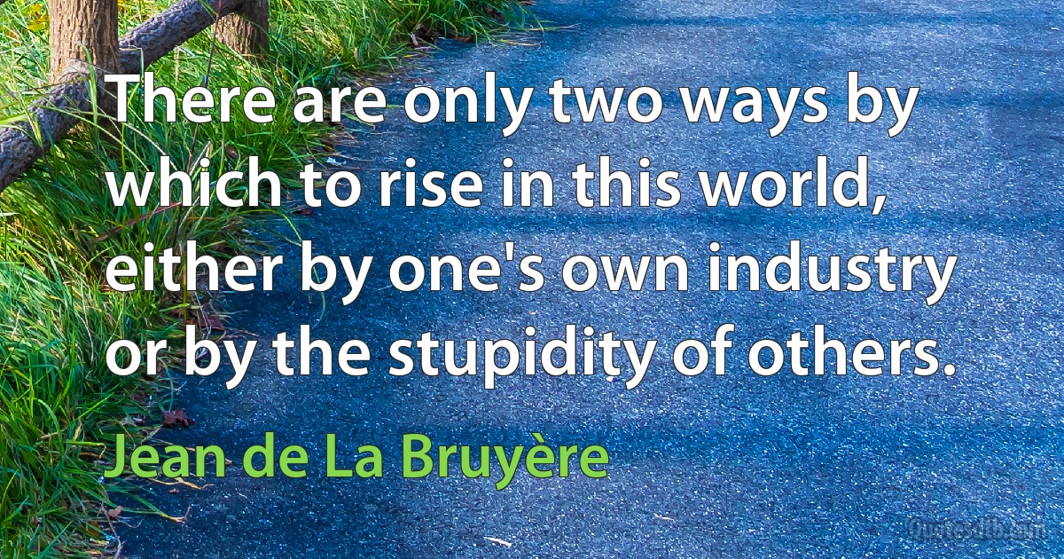 There are only two ways by which to rise in this world, either by one's own industry or by the stupidity of others. (Jean de La Bruyère)