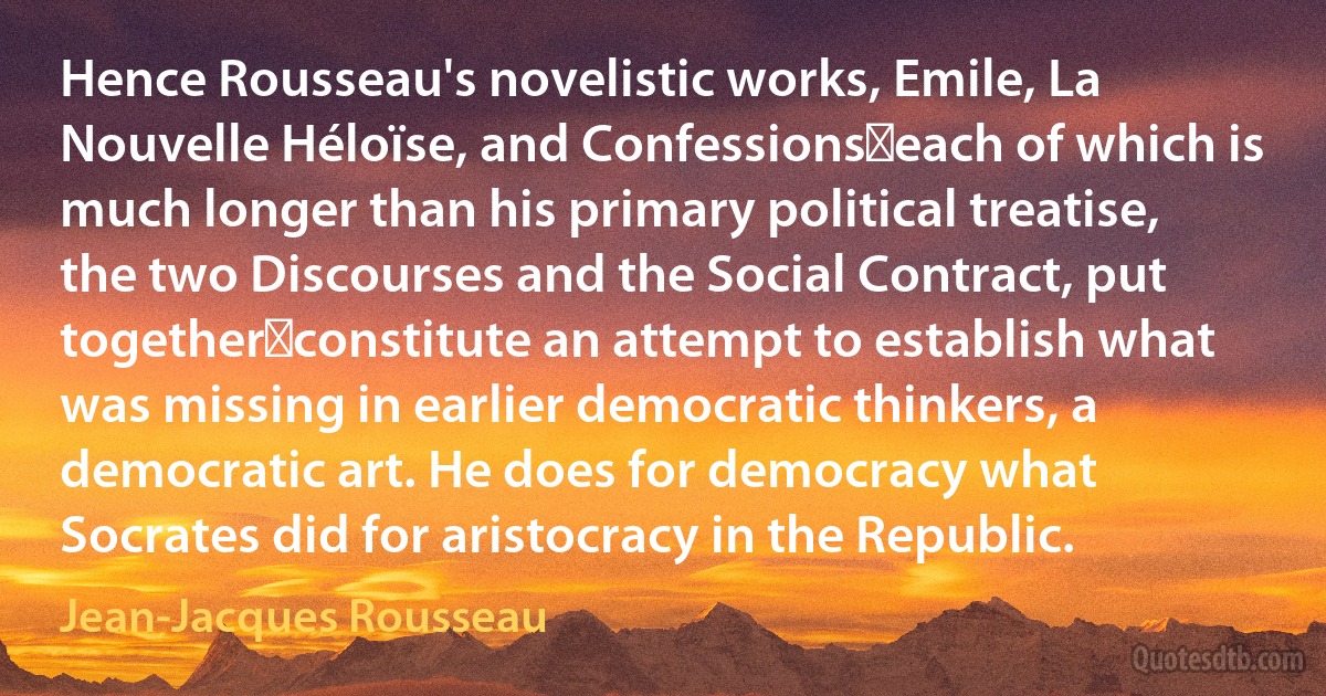 Hence Rousseau's novelistic works, Emile, La Nouvelle Héloïse, and Confessions―each of which is much longer than his primary political treatise, the two Discourses and the Social Contract, put together―constitute an attempt to establish what was missing in earlier democratic thinkers, a democratic art. He does for democracy what Socrates did for aristocracy in the Republic. (Jean-Jacques Rousseau)