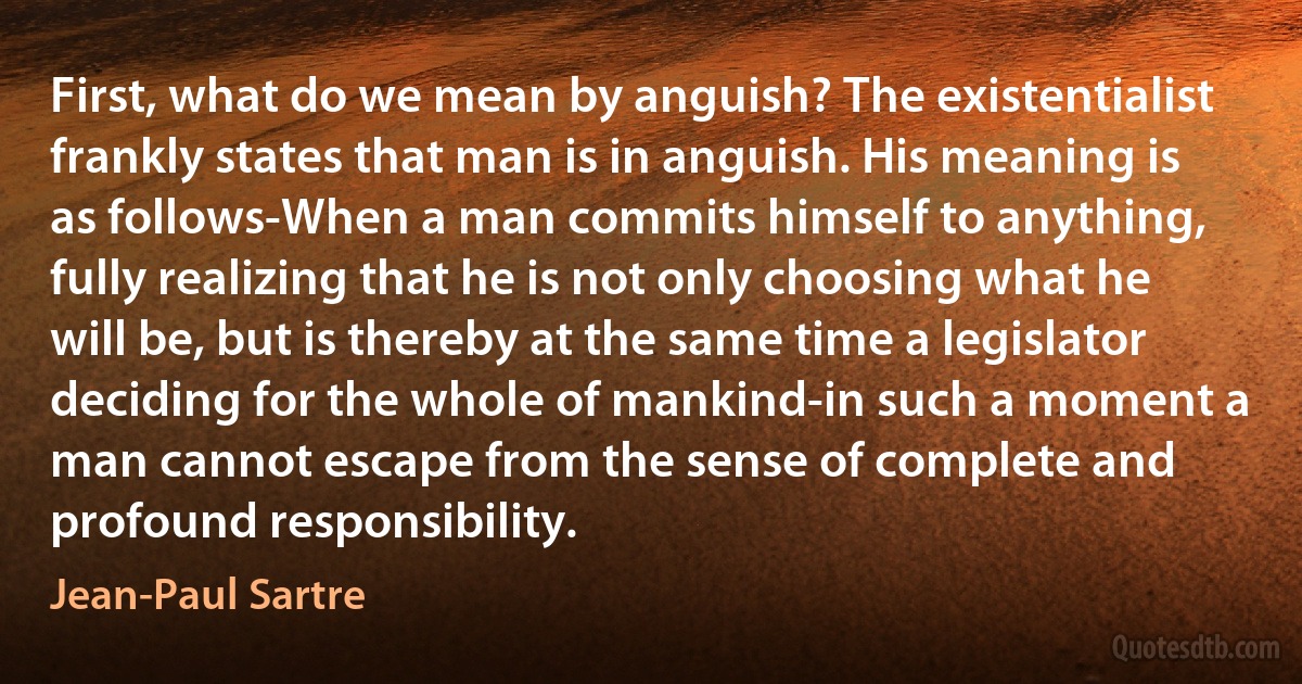 First, what do we mean by anguish? The existentialist frankly states that man is in anguish. His meaning is as follows-When a man commits himself to anything, fully realizing that he is not only choosing what he will be, but is thereby at the same time a legislator deciding for the whole of mankind-in such a moment a man cannot escape from the sense of complete and profound responsibility. (Jean-Paul Sartre)