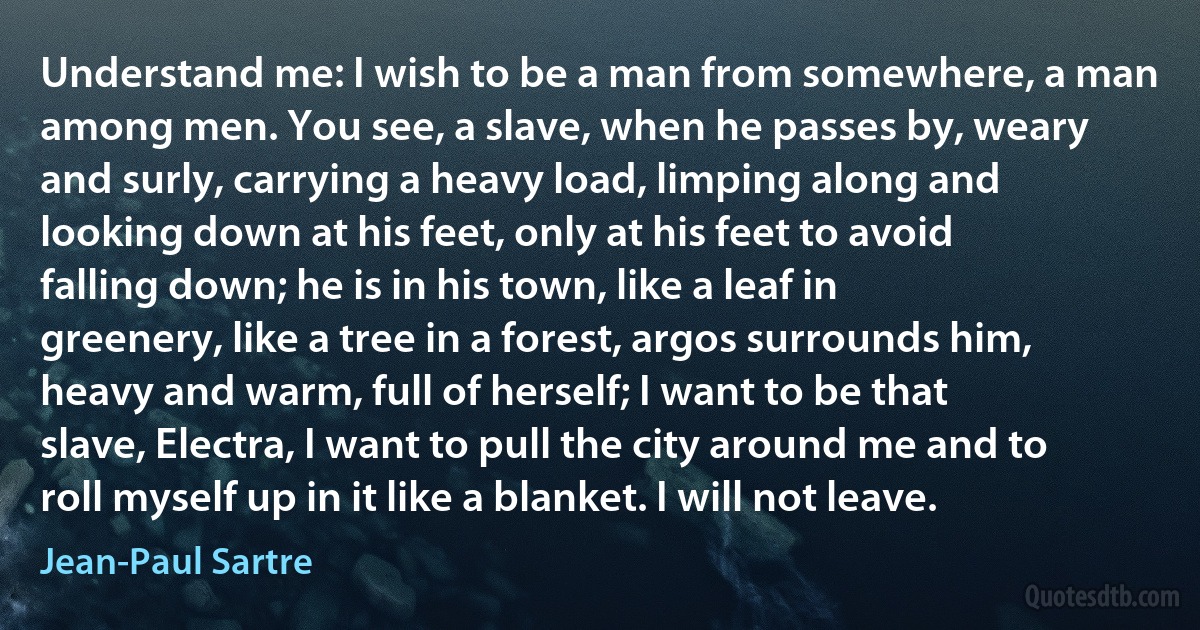 Understand me: I wish to be a man from somewhere, a man among men. You see, a slave, when he passes by, weary and surly, carrying a heavy load, limping along and looking down at his feet, only at his feet to avoid falling down; he is in his town, like a leaf in greenery, like a tree in a forest, argos surrounds him, heavy and warm, full of herself; I want to be that slave, Electra, I want to pull the city around me and to roll myself up in it like a blanket. I will not leave. (Jean-Paul Sartre)