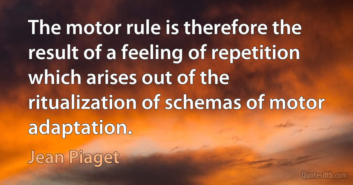 The motor rule is therefore the result of a feeling of repetition which arises out of the ritualization of schemas of motor adaptation. (Jean Piaget)