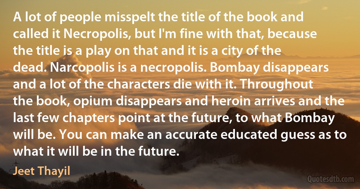 A lot of people misspelt the title of the book and called it Necropolis, but I'm fine with that, because the title is a play on that and it is a city of the dead. Narcopolis is a necropolis. Bombay disappears and a lot of the characters die with it. Throughout the book, opium disappears and heroin arrives and the last few chapters point at the future, to what Bombay will be. You can make an accurate educated guess as to what it will be in the future. (Jeet Thayil)