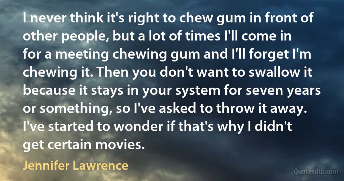 I never think it's right to chew gum in front of other people, but a lot of times I'll come in for a meeting chewing gum and I'll forget I'm chewing it. Then you don't want to swallow it because it stays in your system for seven years or something, so I've asked to throw it away. I've started to wonder if that's why I didn't get certain movies. (Jennifer Lawrence)