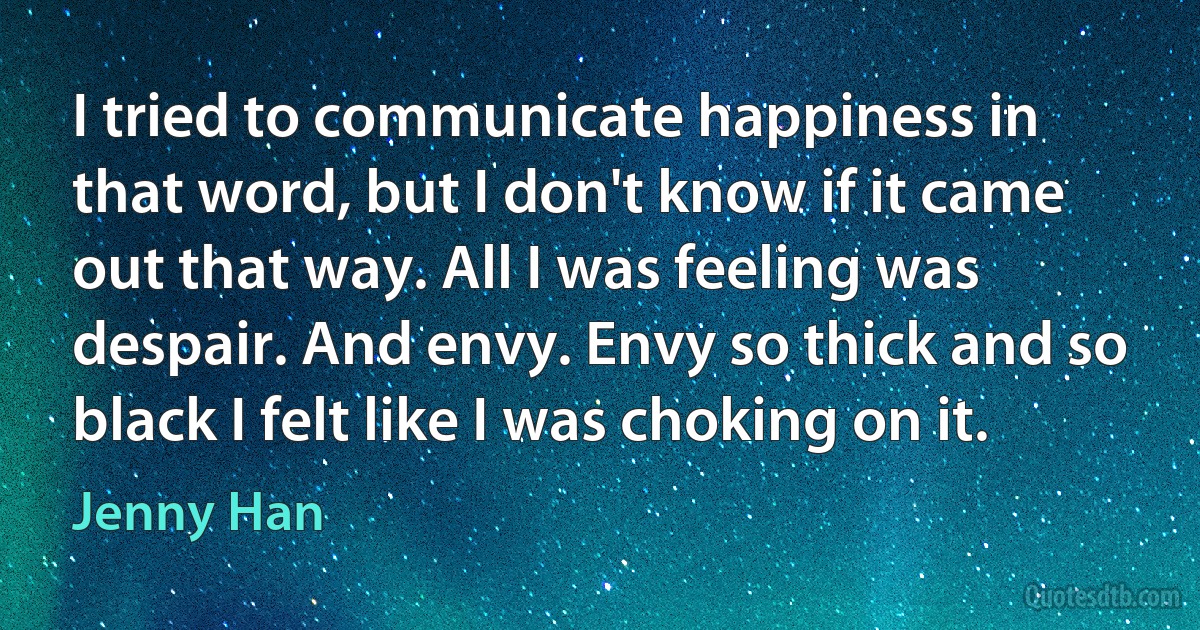 I tried to communicate happiness in that word, but I don't know if it came out that way. All I was feeling was despair. And envy. Envy so thick and so black I felt like I was choking on it. (Jenny Han)