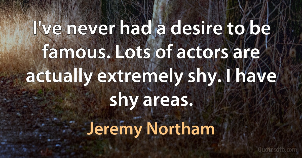 I've never had a desire to be famous. Lots of actors are actually extremely shy. I have shy areas. (Jeremy Northam)