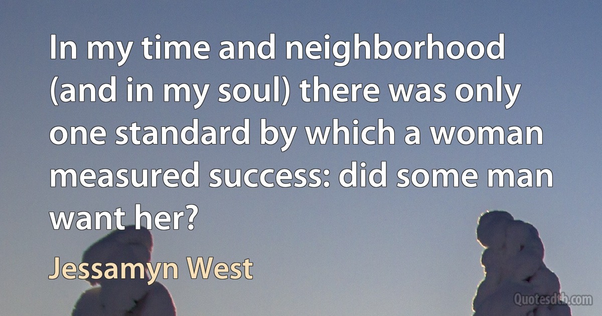 In my time and neighborhood (and in my soul) there was only one standard by which a woman measured success: did some man want her? (Jessamyn West)