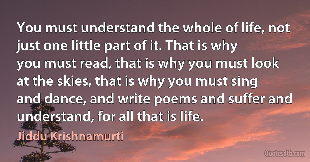 You must understand the whole of life, not just one little part of it. That is why you must read, that is why you must look at the skies, that is why you must sing and dance, and write poems and suffer and understand, for all that is life. (Jiddu Krishnamurti)