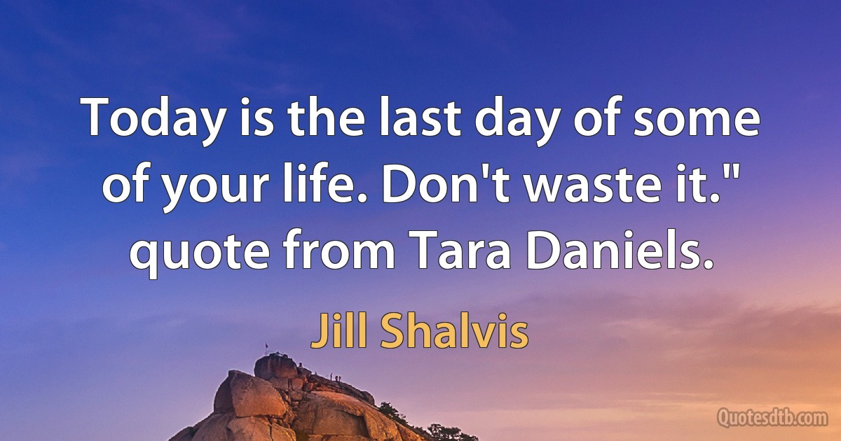 Today is the last day of some of your life. Don't waste it." quote from Tara Daniels. (Jill Shalvis)