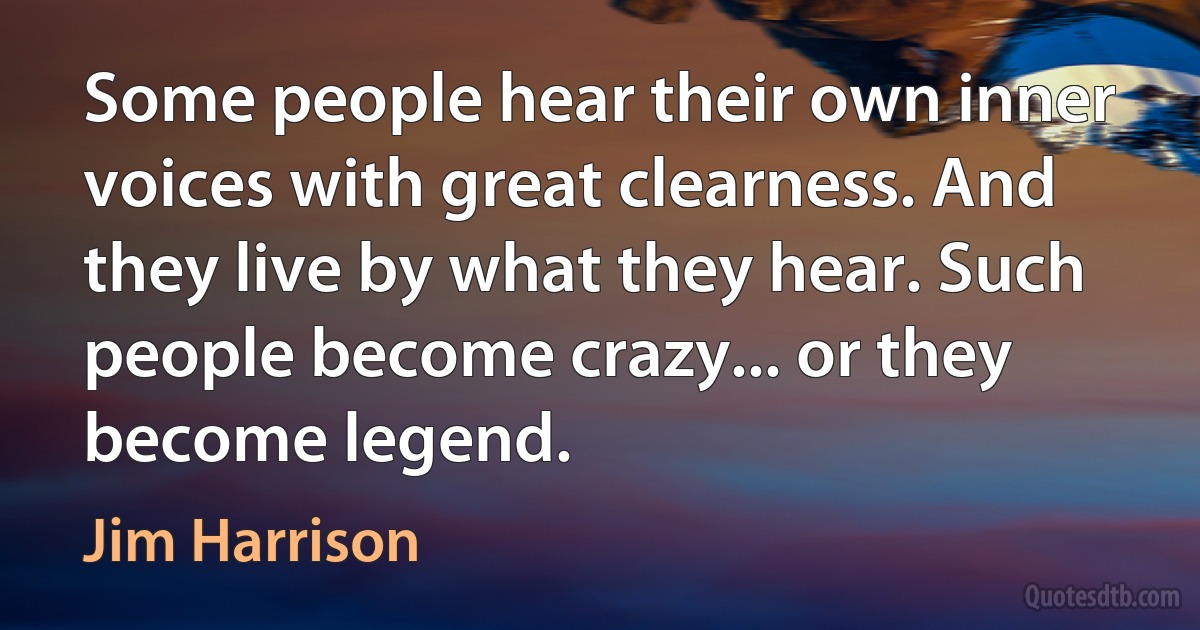 Some people hear their own inner voices with great clearness. And they live by what they hear. Such people become crazy... or they become legend. (Jim Harrison)