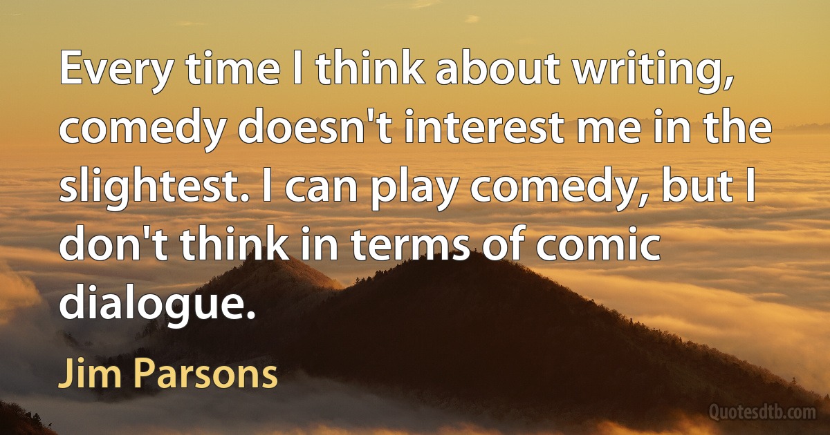 Every time I think about writing, comedy doesn't interest me in the slightest. I can play comedy, but I don't think in terms of comic dialogue. (Jim Parsons)