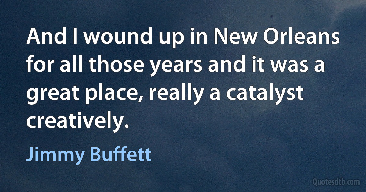 And I wound up in New Orleans for all those years and it was a great place, really a catalyst creatively. (Jimmy Buffett)