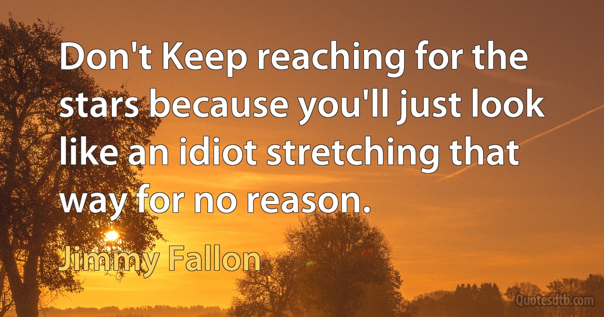 Don't Keep reaching for the stars because you'll just look like an idiot stretching that way for no reason. (Jimmy Fallon)