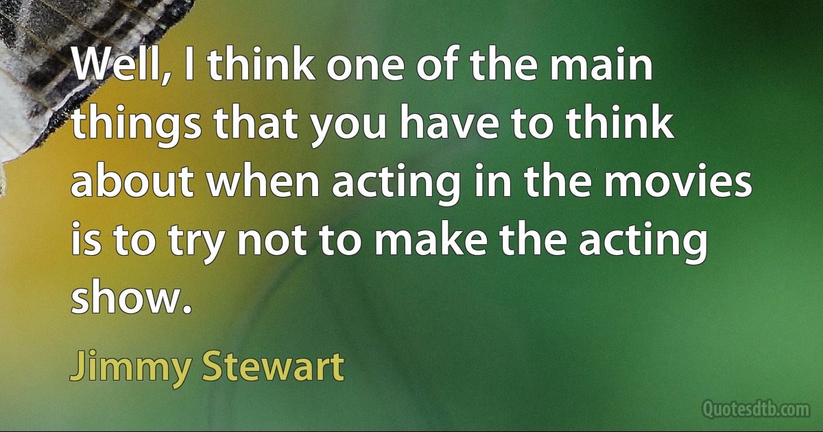 Well, I think one of the main things that you have to think about when acting in the movies is to try not to make the acting show. (Jimmy Stewart)