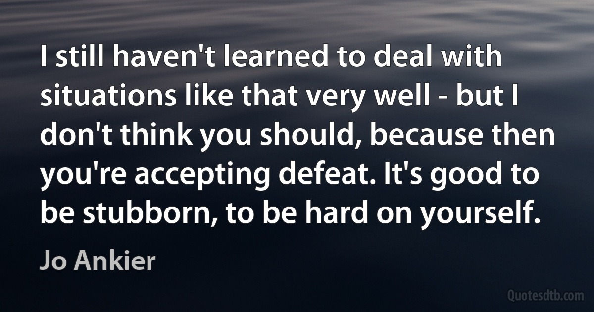 I still haven't learned to deal with situations like that very well - but I don't think you should, because then you're accepting defeat. It's good to be stubborn, to be hard on yourself. (Jo Ankier)