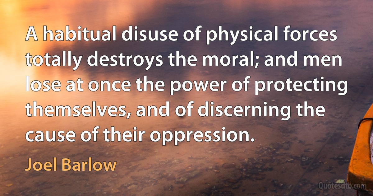 A habitual disuse of physical forces totally destroys the moral; and men lose at once the power of protecting themselves, and of discerning the cause of their oppression. (Joel Barlow)