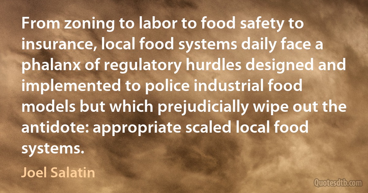 From zoning to labor to food safety to insurance, local food systems daily face a phalanx of regulatory hurdles designed and implemented to police industrial food models but which prejudicially wipe out the antidote: appropriate scaled local food systems. (Joel Salatin)