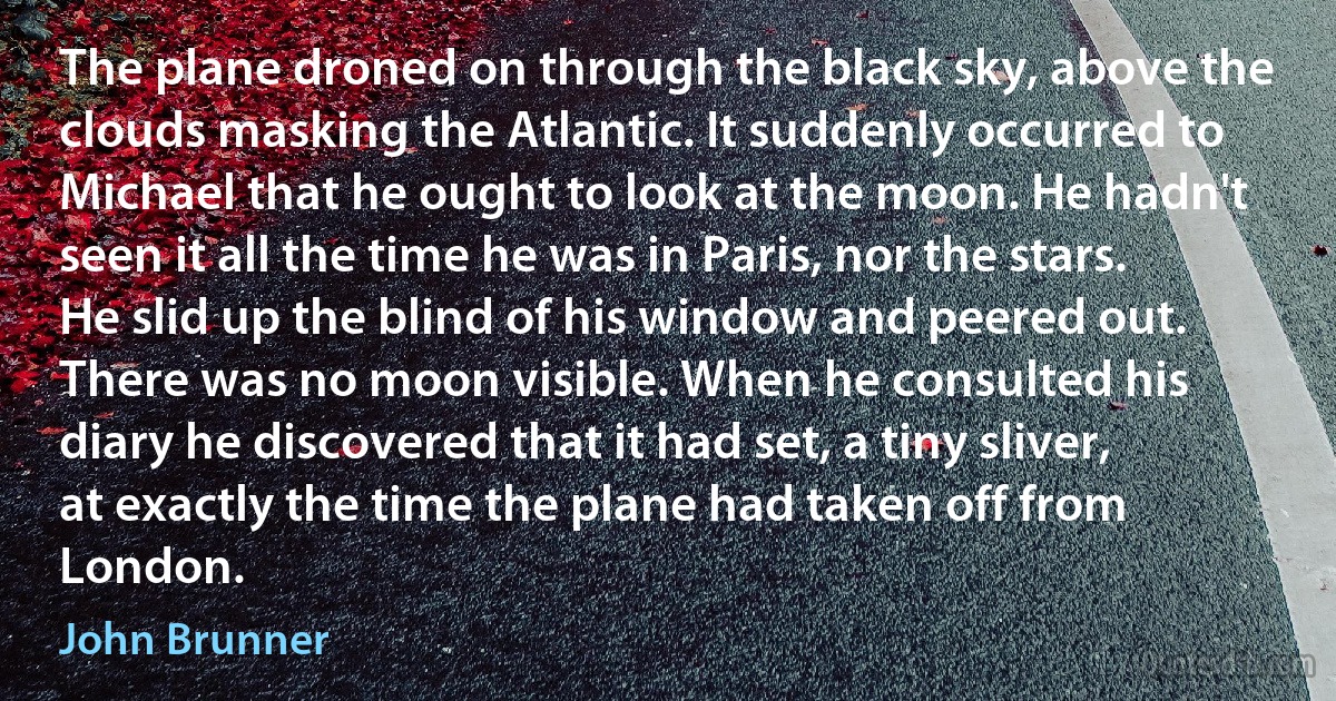 The plane droned on through the black sky, above the clouds masking the Atlantic. It suddenly occurred to Michael that he ought to look at the moon. He hadn't seen it all the time he was in Paris, nor the stars.
He slid up the blind of his window and peered out. There was no moon visible. When he consulted his diary he discovered that it had set, a tiny sliver, at exactly the time the plane had taken off from London. (John Brunner)