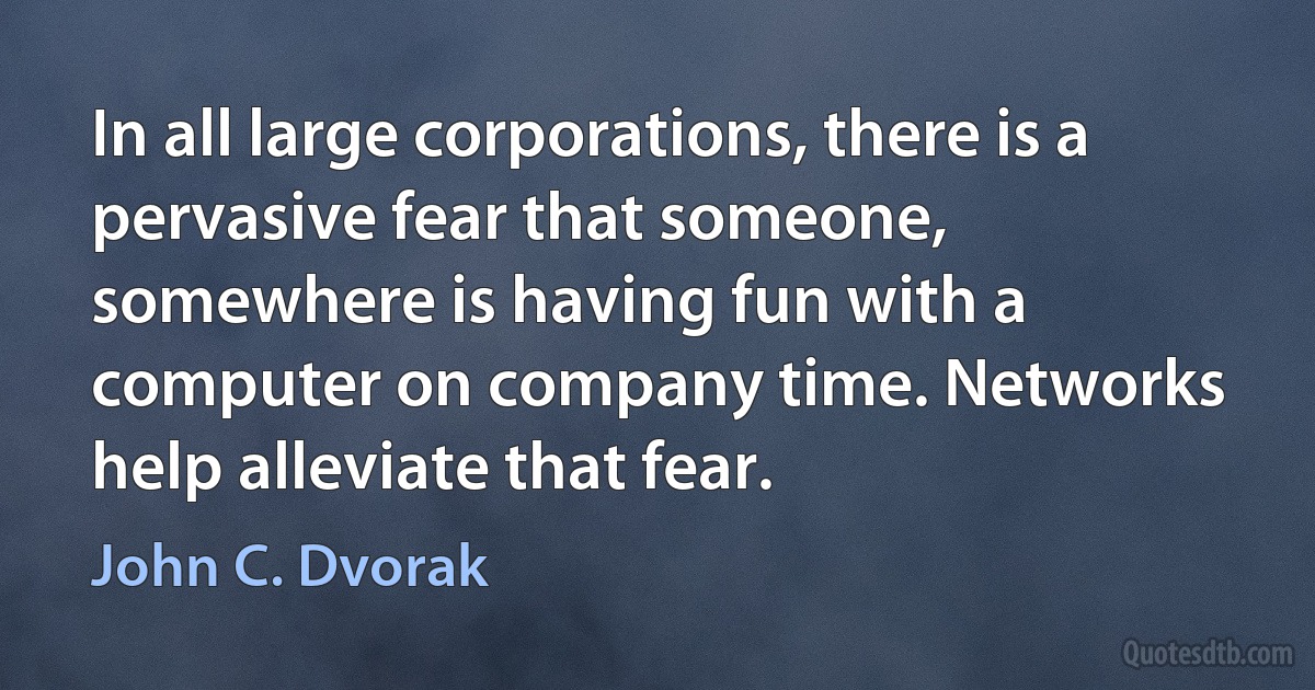 In all large corporations, there is a pervasive fear that someone, somewhere is having fun with a computer on company time. Networks help alleviate that fear. (John C. Dvorak)