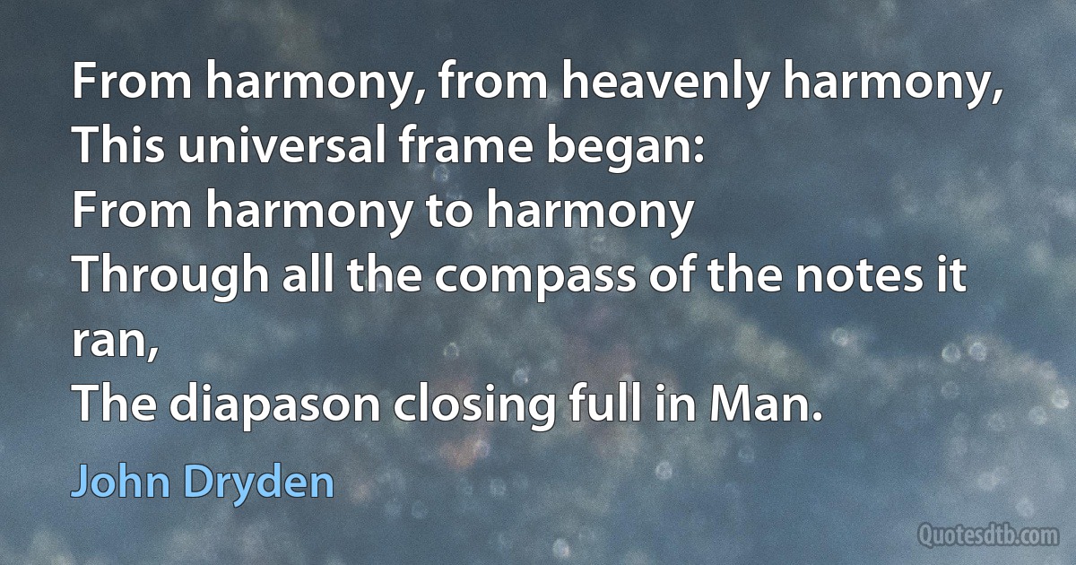 From harmony, from heavenly harmony,
This universal frame began:
From harmony to harmony
Through all the compass of the notes it ran,
The diapason closing full in Man. (John Dryden)