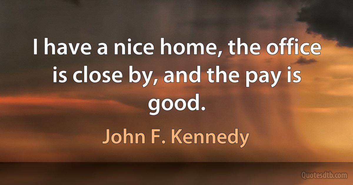 I have a nice home, the office is close by, and the pay is good. (John F. Kennedy)