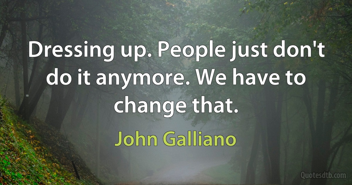 Dressing up. People just don't do it anymore. We have to change that. (John Galliano)