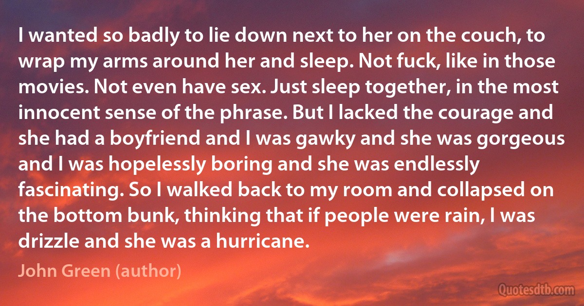 I wanted so badly to lie down next to her on the couch, to wrap my arms around her and sleep. Not fuck, like in those movies. Not even have sex. Just sleep together, in the most innocent sense of the phrase. But I lacked the courage and she had a boyfriend and I was gawky and she was gorgeous and I was hopelessly boring and she was endlessly fascinating. So I walked back to my room and collapsed on the bottom bunk, thinking that if people were rain, I was drizzle and she was a hurricane. (John Green (author))