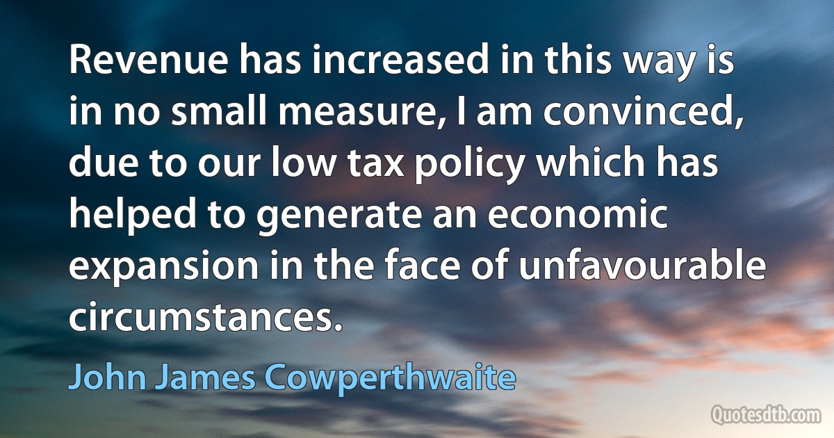 Revenue has increased in this way is in no small measure, I am convinced, due to our low tax policy which has helped to generate an economic expansion in the face of unfavourable circumstances. (John James Cowperthwaite)