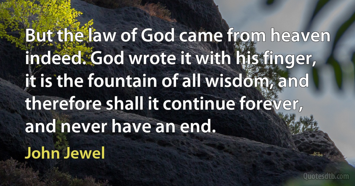 But the law of God came from heaven indeed. God wrote it with his finger, it is the fountain of all wisdom, and therefore shall it continue forever, and never have an end. (John Jewel)