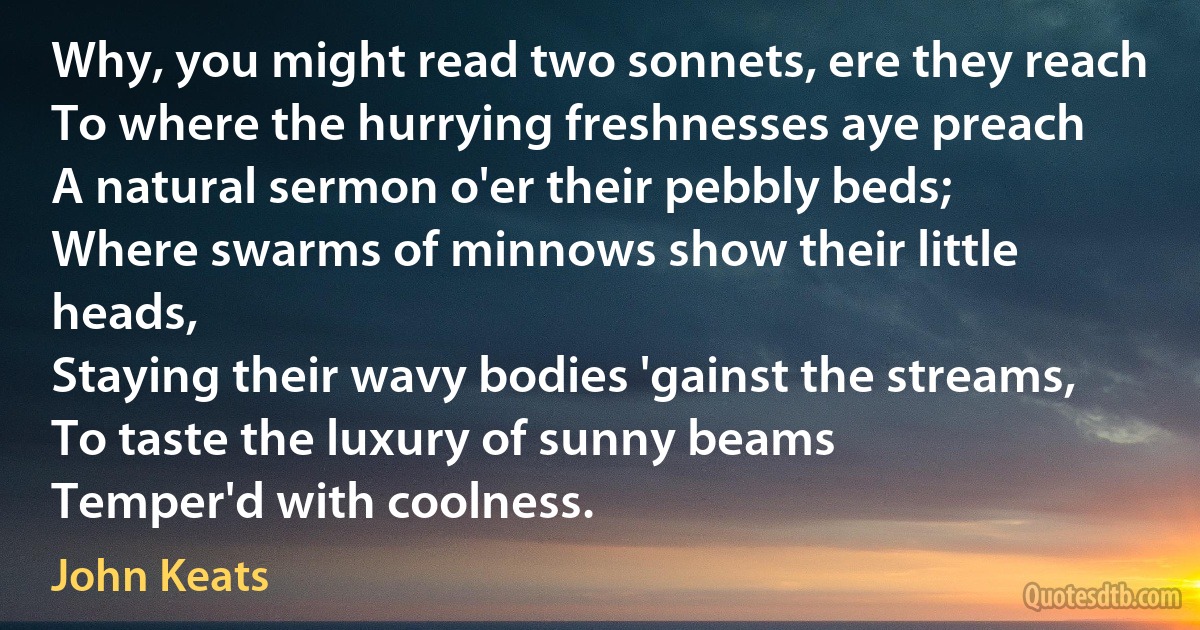 Why, you might read two sonnets, ere they reach
To where the hurrying freshnesses aye preach
A natural sermon o'er their pebbly beds;
Where swarms of minnows show their little heads,
Staying their wavy bodies 'gainst the streams,
To taste the luxury of sunny beams
Temper'd with coolness. (John Keats)