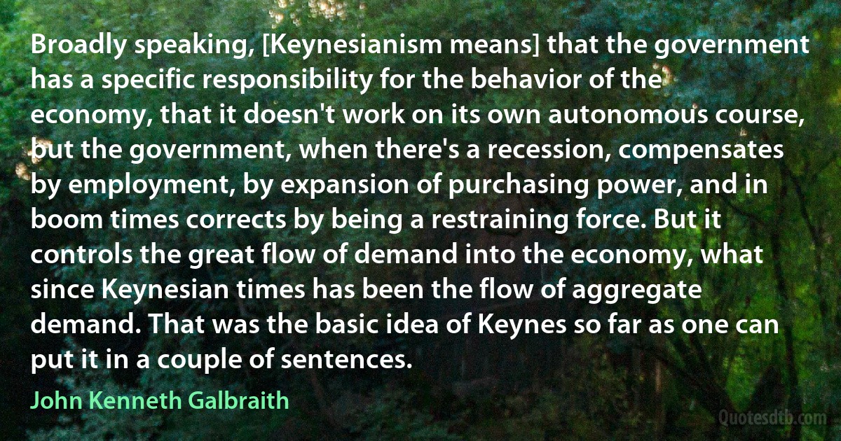 Broadly speaking, [Keynesianism means] that the government has a specific responsibility for the behavior of the economy, that it doesn't work on its own autonomous course, but the government, when there's a recession, compensates by employment, by expansion of purchasing power, and in boom times corrects by being a restraining force. But it controls the great flow of demand into the economy, what since Keynesian times has been the flow of aggregate demand. That was the basic idea of Keynes so far as one can put it in a couple of sentences. (John Kenneth Galbraith)