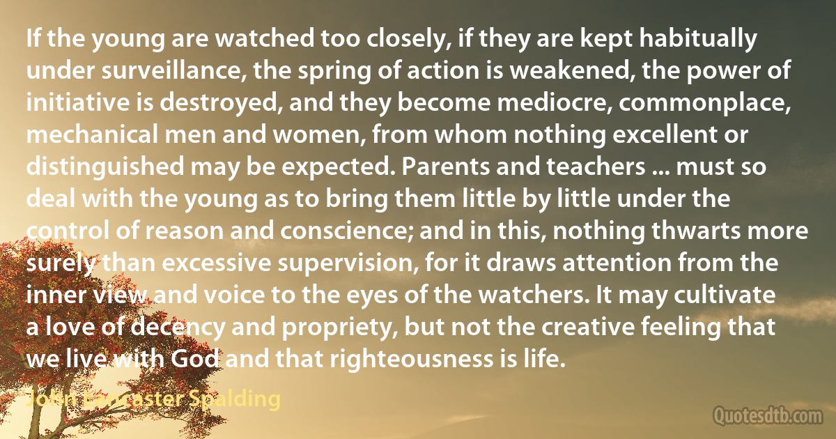 If the young are watched too closely, if they are kept habitually under surveillance, the spring of action is weakened, the power of initiative is destroyed, and they become mediocre, commonplace, mechanical men and women, from whom nothing excellent or distinguished may be expected. Parents and teachers ... must so deal with the young as to bring them little by little under the control of reason and conscience; and in this, nothing thwarts more surely than excessive supervision, for it draws attention from the inner view and voice to the eyes of the watchers. It may cultivate a love of decency and propriety, but not the creative feeling that we live with God and that righteousness is life. (John Lancaster Spalding)