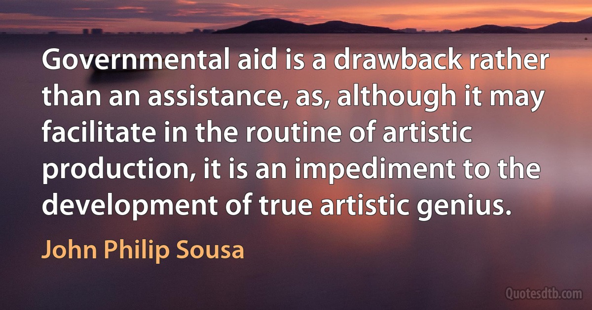 Governmental aid is a drawback rather than an assistance, as, although it may facilitate in the routine of artistic production, it is an impediment to the development of true artistic genius. (John Philip Sousa)