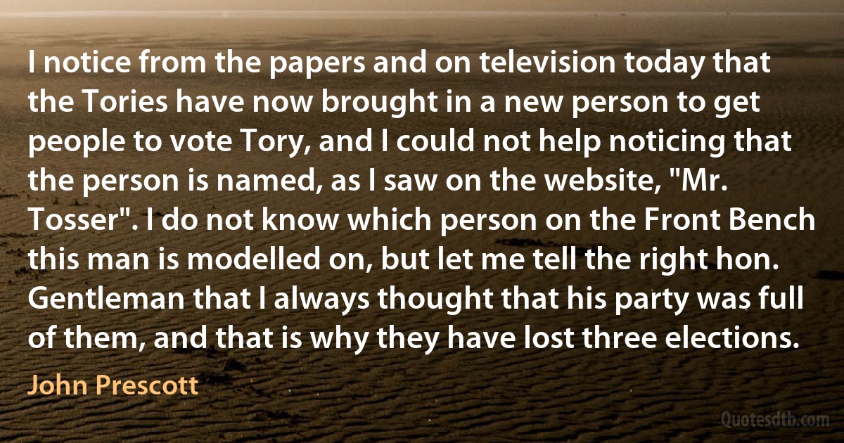 I notice from the papers and on television today that the Tories have now brought in a new person to get people to vote Tory, and I could not help noticing that the person is named, as I saw on the website, "Mr. Tosser". I do not know which person on the Front Bench this man is modelled on, but let me tell the right hon. Gentleman that I always thought that his party was full of them, and that is why they have lost three elections. (John Prescott)