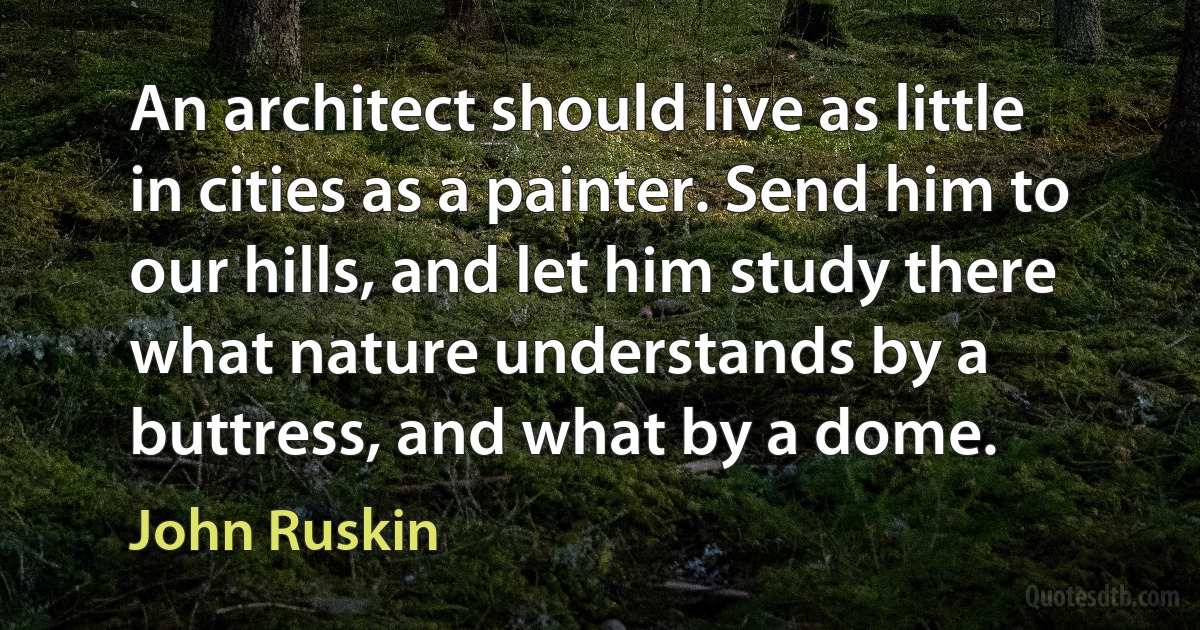 An architect should live as little in cities as a painter. Send him to our hills, and let him study there what nature understands by a buttress, and what by a dome. (John Ruskin)