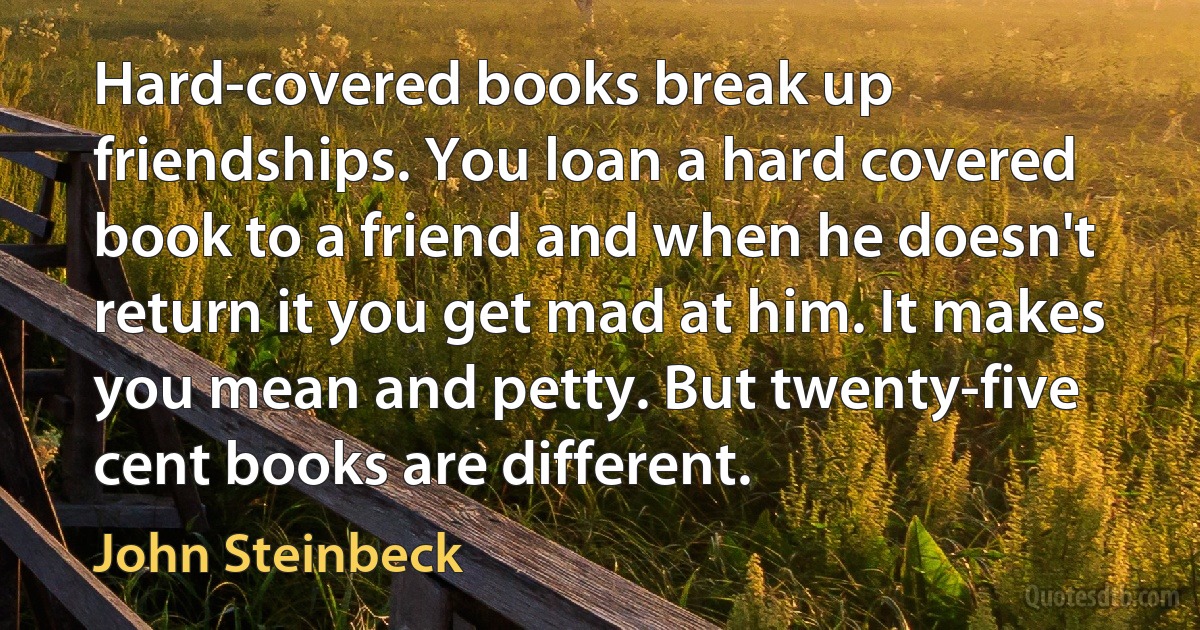 Hard-covered books break up friendships. You loan a hard covered book to a friend and when he doesn't return it you get mad at him. It makes you mean and petty. But twenty-five cent books are different. (John Steinbeck)