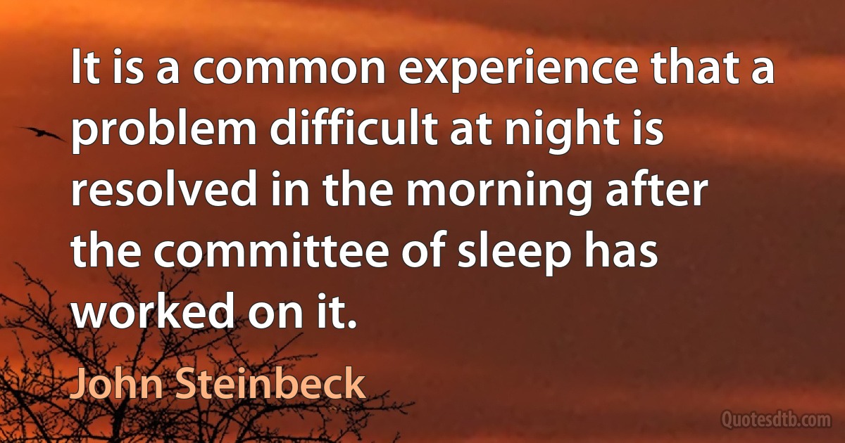 It is a common experience that a problem difficult at night is resolved in the morning after the committee of sleep has worked on it. (John Steinbeck)