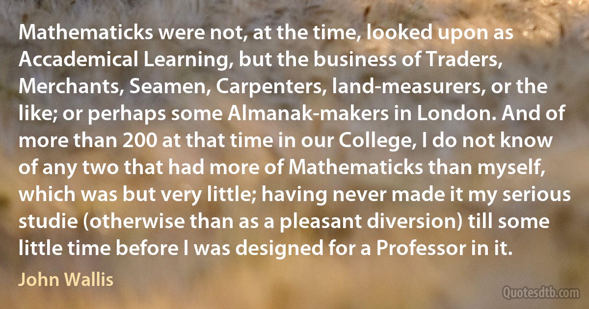 Mathematicks were not, at the time, looked upon as Accademical Learning, but the business of Traders, Merchants, Seamen, Carpenters, land-measurers, or the like; or perhaps some Almanak-makers in London. And of more than 200 at that time in our College, I do not know of any two that had more of Mathematicks than myself, which was but very little; having never made it my serious studie (otherwise than as a pleasant diversion) till some little time before I was designed for a Professor in it. (John Wallis)