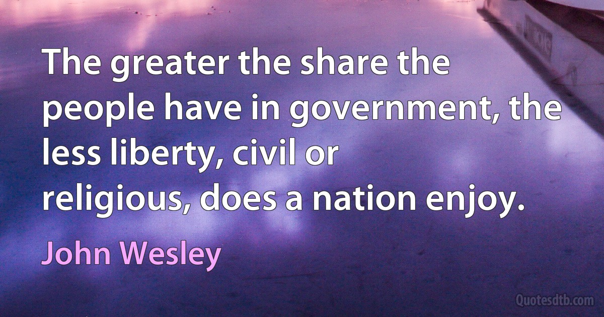 The greater the share the people have in government, the less liberty, civil or religious, does a nation enjoy. (John Wesley)