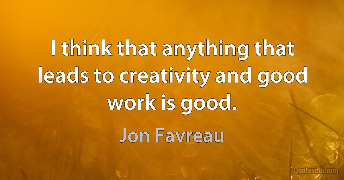 I think that anything that leads to creativity and good work is good. (Jon Favreau)