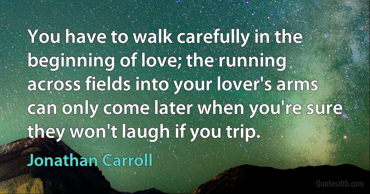 You have to walk carefully in the beginning of love; the running across fields into your lover's arms can only come later when you're sure they won't laugh if you trip. (Jonathan Carroll)