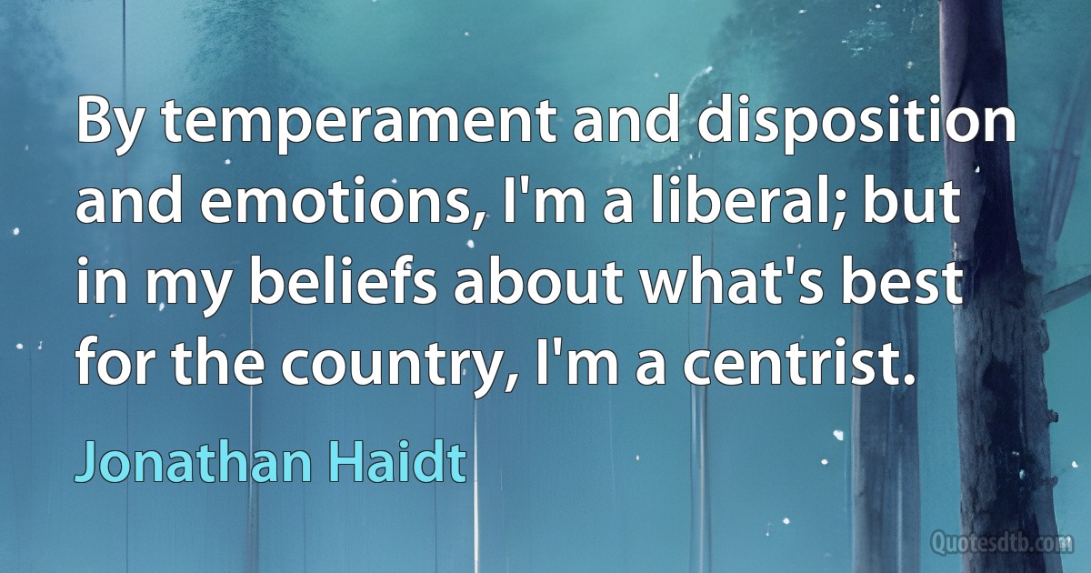 By temperament and disposition and emotions, I'm a liberal; but in my beliefs about what's best for the country, I'm a centrist. (Jonathan Haidt)