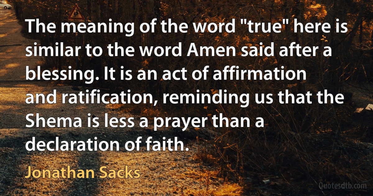 The meaning of the word "true" here is similar to the word Amen said after a blessing. It is an act of affirmation and ratification, reminding us that the Shema is less a prayer than a declaration of faith. (Jonathan Sacks)