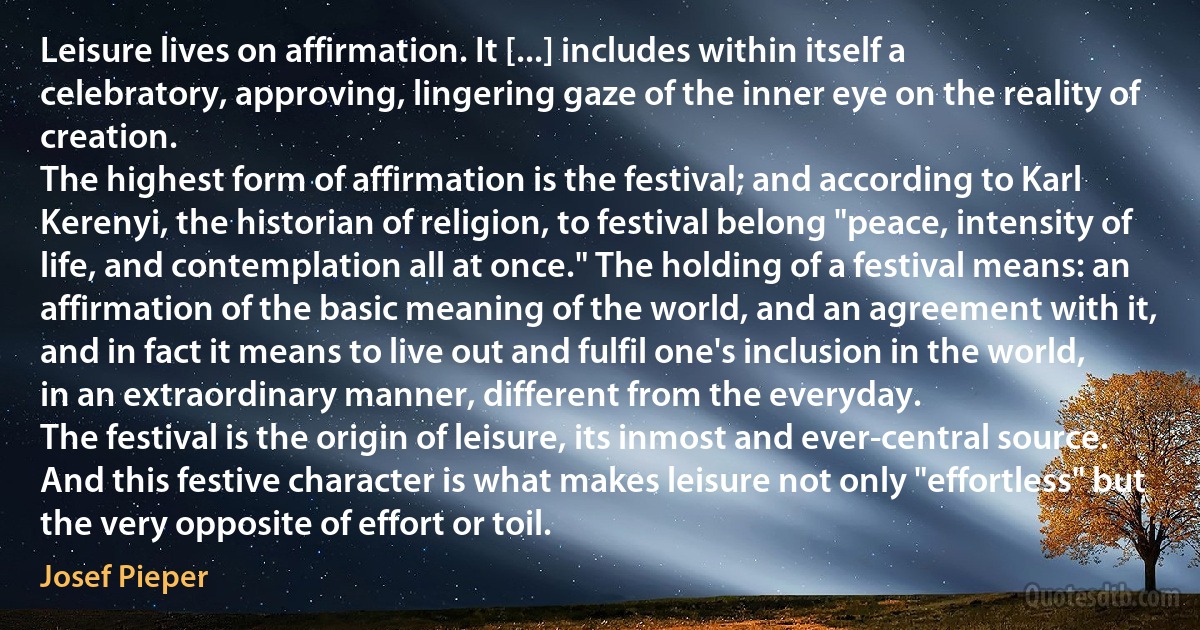 Leisure lives on affirmation. It [...] includes within itself a celebratory, approving, lingering gaze of the inner eye on the reality of creation.
The highest form of affirmation is the festival; and according to Karl Kerenyi, the historian of religion, to festival belong "peace, intensity of life, and contemplation all at once." The holding of a festival means: an affirmation of the basic meaning of the world, and an agreement with it, and in fact it means to live out and fulfil one's inclusion in the world, in an extraordinary manner, different from the everyday.
The festival is the origin of leisure, its inmost and ever-central source. And this festive character is what makes leisure not only "effortless" but the very opposite of effort or toil. (Josef Pieper)